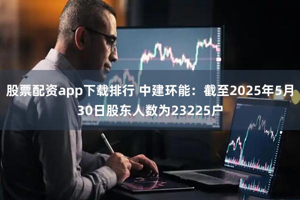 股票配资app下载排行 中建环能：截至2025年5月30日股东人数为23225户