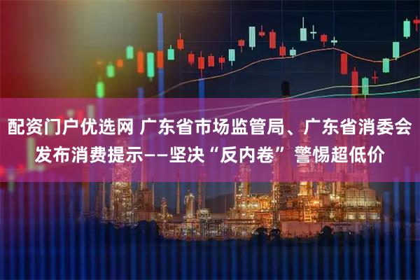 配资门户优选网 广东省市场监管局、广东省消委会发布消费提示——坚决“反内卷” 警惕超低价