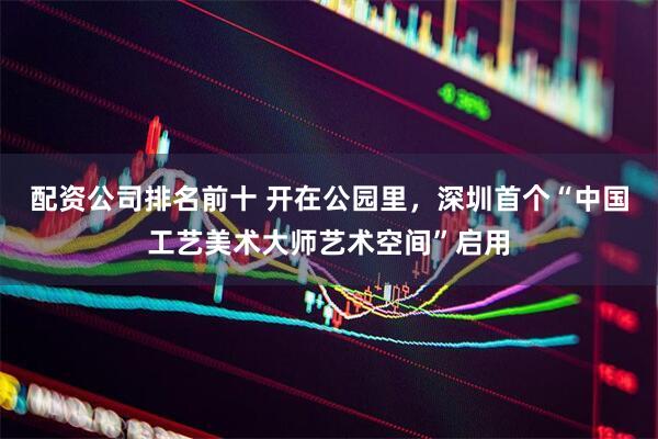配资公司排名前十 开在公园里，深圳首个“中国工艺美术大师艺术空间”启用