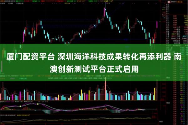 厦门配资平台 深圳海洋科技成果转化再添利器 南澳创新测试平台正式启用