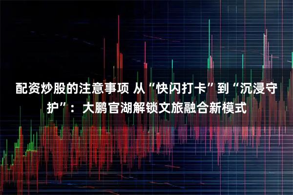 配资炒股的注意事项 从“快闪打卡”到“沉浸守护”：大鹏官湖解锁文旅融合新模式