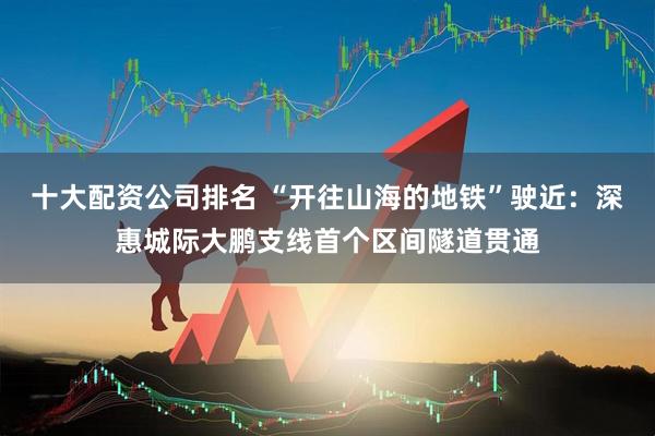 十大配资公司排名 “开往山海的地铁”驶近：深惠城际大鹏支线首个区间隧道贯通