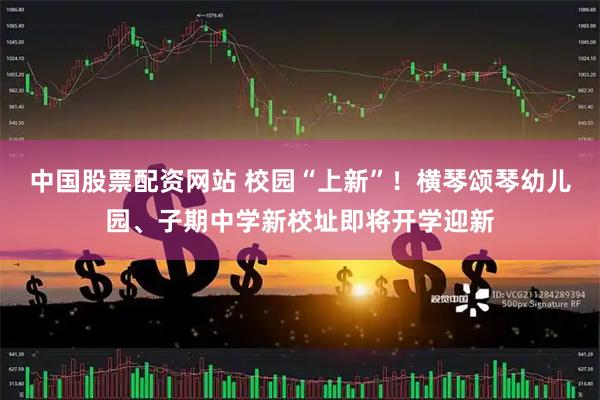 中国股票配资网站 校园“上新”！横琴颂琴幼儿园、子期中学新校址即将开学迎新