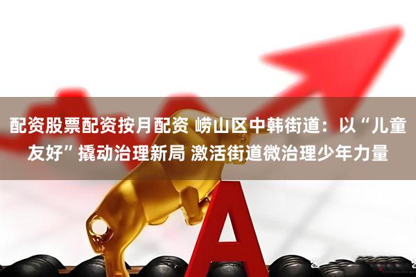 配资股票配资按月配资 崂山区中韩街道：以“儿童友好”撬动治理新局 激活街道微治理少年力量