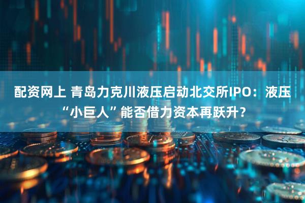 配资网上 青岛力克川液压启动北交所IPO：液压“小巨人”能否借力资本再跃升？