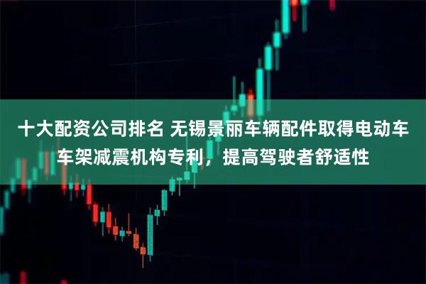 十大配资公司排名 无锡景丽车辆配件取得电动车车架减震机构专利，提高驾驶者舒适性