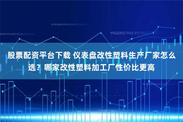 股票配资平台下载 仪表盘改性塑料生产厂家怎么选？哪家改性塑料加工厂性价比更高