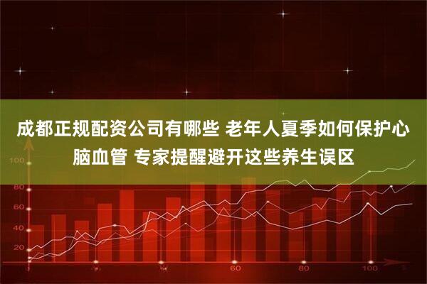 成都正规配资公司有哪些 老年人夏季如何保护心脑血管 专家提醒避开这些养生误区