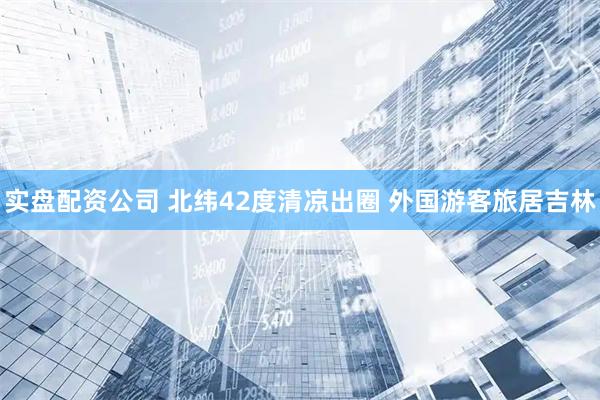 实盘配资公司 北纬42度清凉出圈 外国游客旅居吉林