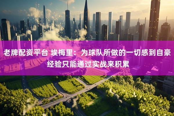 老牌配资平台 埃梅里：为球队所做的一切感到自豪 经验只能通过实战来积累