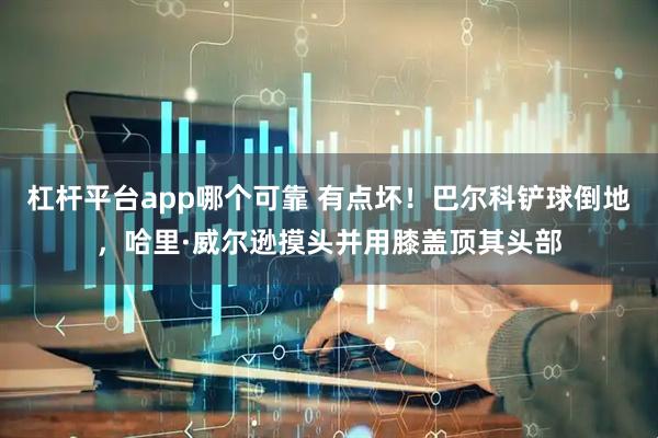 杠杆平台app哪个可靠 有点坏！巴尔科铲球倒地，哈里·威尔逊摸头并用膝盖顶其头部